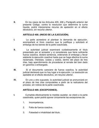 II. En los casos de los Artículos 405, 406 y Parágrafo anterior del
presente Código, contra la resolución que determine la suma
líquida, podrá interponerse recurso de apelación en el efecto
devolutivo, sin recurso ulterior.
ARTÍCULO 408. (INICIO DE LA EJECUCIÓN).
I. La parte acreedora al plantear la demanda de ejecución,
acompañará el título coactivo que la justifique y solicitará el
embargo de los bienes de la parte coactivada.
II. La autoridad judicial examinará cuidadosamente el título
presentado por el acreedor y si considerare que tiene suficiente
fuerza coactiva, dictará sentencia, ordenando el embargo y llevar
adelante la ejecución coactiva hasta que se haga efectiva la suma
reclamada, intereses, costas y costos, dentro del plazo de tres
días, bajo apercibimiento de procederse al remate del bien dado
en garantía o embargado.
III. Si el documento careciere de fuerza coactiva, la autoridad
judicial declarará que no hay lugar a la ejecución. La resolución es
apelable en el efecto devolutivo, sin recurso ulterior.
IV. En uno y otro supuesto, la autoridad judicial se pronunciará en
el plazo de tres días computables a partir de la radicatoria del
proceso, sin noticia de la parte coactivada.
ARTÍCULO 409. (EXCEPCIONES).
I. Cumplida efectivamente la medida cautelar, se citará a la parte
coactivada, quien podrá oponer únicamente las excepciones de:
1. Incompetencia.
2. Falta de fuerza coactiva.
3. Falsedad e inhabilidad del título.
 