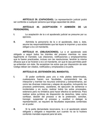 ARTÍCULO 39. (CAPACIDAD). La representación judicial podrá
ser conferida a cualquier persona que tenga capacidad de obrar.
ARTÍCULO 40. (ACEPTACIÓN Y ADMISIÓN DE LA
PERSONERÍA).
I. La aceptación de la o el apoderado judicial se presume por su
ejercicio.
II. Admitida la personería de la o el apoderado, ésta o. éste,
asume las responsabilidades que las leyes le imponen y sus actos
obligan a la o el mandante.
ARTÍCULO 41. (OBLIGACIONES). La o el apoderado está
obligado a seguir todos los trámites del proceso mientras no cese
legalmente el mandato. Las citaciones, notificaciones y emplazamientos
que le fueren practicadas, incluso con las resoluciones, tendrán la misma
eficacia que si se hicieren a la o el mandante, sin que le sea permitido pedir
se entiendan con éste. Se exceptúan los actos que por disposición de este
Código deban ser citados, notificados y emplazados a la parte.
ARTÍCULO 42. (EXTENSIÓN DEL MANDATO).
I. El poder conferido para uno o más pleitos determinados,
cualesquiera fueren sus facultades, comprenderá las de
interponer y tramitar los recursos ordinarios y extraordinarios, así
como las diversas instancias y etapas de aquellos, incluyendo los
procesos preliminares, cautelares, de ejecución de sentencia e
incidentales y en suma, realizar todos los actos procesales,
extensivo pero no limitativa para hacer efectiva la sentencia. Para
realizar actos jurídicos de disposición de derechos, tales como
confesar, desistir del proceso o de la pretensión, conciliar,
transigir, suspender el proceso y -sustituir o delegar la
representación, se requiere de facultades especiales contenidas
en el poder.
II. Si la parte demandada reconviene, la o el apoderado estará
obligada u obligado a responder, aun cuando no se lo hubiera
conferido mandato especial para tal acto.
 