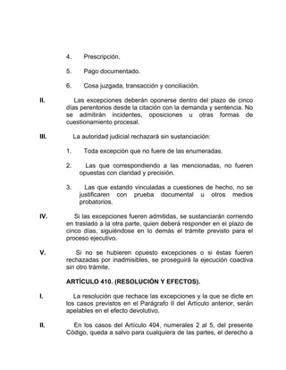 4. Prescripción.
5. Pago documentado.
6. Cosa juzgada, transacción y conciliación.
II. Las excepciones deberán oponerse dentro del plazo de cinco
días perentorios desde la citación con la demanda y sentencia. No
se admitirán incidentes, oposiciones u otras formas de
cuestionamiento procesal.
III. La autoridad judicial rechazará sin sustanciación:
1. Toda excepción que no fuere de las enumeradas.
2. Las que correspondiendo a las mencionadas, no fueren
opuestas con claridad y precisión.
3. Las que estando vinculadas a cuestiones de hecho, no se
justificaren con prueba documental u otros medios
probatorios.
IV. Si las excepciones fueren admitidas, se sustanciarán corriendo
en traslado a la otra parte, quien deberá responder en el plazo de
cinco días, siguiéndose en lo demás el trámite previsto para el
proceso ejecutivo.
V. Si no se hubieren opuesto excepciones o si éstas fueren
rechazadas por inadmisibles, se proseguirá la ejecución coactiva
sin otro trámite.
ARTÍCULO 410. (RESOLUCIÓN Y EFECTOS).
I. La resolución que rechace las excepciones y la que se dicte en
los casos previstos en el Parágrafo II del Artículo anterior, serán
apelables en el efecto devolutivo.
II. En los casos del Artículo 404, numerales 2 al 5, del presente
Código, queda a salvo para cualquiera de las partes, el derecho a
 