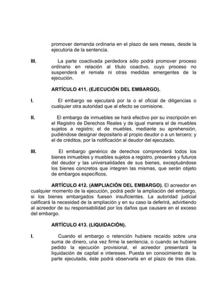 promover demanda ordinaria en el plazo de seis meses, desde la
ejecutoria de la sentencia.
III. La parte coactivada perdedora sólo podrá promover proceso
ordinario en relación al título coactivo, cuyo proceso no
suspenderá el remate ni otras medidas emergentes de la
ejecución.
ARTÍCULO 411. (EJECUCIÓN DEL EMBARGO).
I. El embargo se ejecutará por la o el oficial de diligencias o
cualquier otra autoridad que al efecto se comisione.
II. El embargo de inmuebles se hará efectivo por su inscripción en
el Registro de Derechos Reales y de igual manera el de muebles
sujetos a registro; el de muebles, mediante su aprehensión,
pudiéndose designar depositario al propio deudor o a un tercero; y
el de créditos, por la notificación al deudor del ejecutado.
III. El embargo genérico de derechos comprenderá todos los
bienes inmuebles y muebles sujetos a registro, presentes y futuros
del deudor y las universalidades de sus bienes, exceptuándose
los bienes concretos que integren las mismas, que serán objeto
de embargos específicos.
ARTÍCULO 412. (AMPLIACIÓN DEL EMBARGO). El acreedor en
cualquier momento de la ejecución, podrá pedir la ampliación del embargo,
si los bienes embargados fuesen insuficientes. La autoridad judicial
calificará la necesidad de la ampliación y en su caso la deferirá, advirtiendo
al acreedor de su responsabilidad por los daños que causare en el exceso
del embargo.
ARTÍCULO 413. (LIQUIDACIÓN).
I. Cuando el embargo o retención hubiere recaído sobre una
suma de dinero, una vez firme la sentencia, o cuando se hubiere
pedido la ejecución provisional, el acreedor presentará la
liquidación de capital e intereses. Puesta en conocimiento de la
parte ejecutada, éste podrá observarla en el plazo de tres días.
 