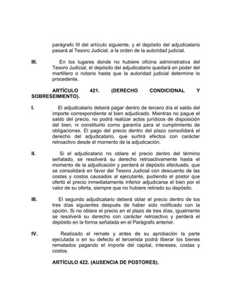 parágrafo III del artículo siguiente, y el depósito del adjudicatario
pasará al Tesoro Judicial, a la orden de la autoridad judicial.
III. En los lugares donde no hubiere oficina administrativa del
Tesoro Judicial, el depósito del adjudicatario quedará en poder del
martillero o notario hasta que la autoridad judicial determine lo
procedente.
ARTÍCULO 421. (DERECHO CONDICIONAL Y
SOBRESEIMIENTO).
I. El adjudicatario deberá pagar dentro de tercero día el saldo del
importe correspondiente al bien adjudicado. Mientras no pague el
saldo del precio, no podrá realizar actos jurídicos de disposición
del bien, ni constituirlo corno garantía para el cumplimiento de
obligaciones. El pago del precio dentro del plazo consolidará el
derecho del adjudicatario, que surtirá efectos con carácter
retroactivo desde el momento de la adjudicación.
II. Si el adjudicatario no oblare el precio dentro del término
señalado, se resolverá su derecho retroactivamente hasta el
momento de la adjudicación y perderá el depósito efectuado, que
se consolidará en favor del Tesoro Judicial con descuento de las
costas y costos causados al ejecutante, pudiendo el postor que
ofertó el precio inmediatamente inferior adjudicarse el bien por el
valor de su oferta, siempre que no hubiere retirado su depósito.
III. El segundo adjudicatario deberá oblar el precio dentro de los
tres días siguientes después de haber sido notificado con la
opción. Si no oblare el precio en el plazo de tres días, igualmente
se resolverá su derecho con carácter retroactivo y perderá el
depósito en la forma señalada en el Parágrafo anterior.
IV. Realizado el remate y antes de su aprobación la parte
ejecutada o en su defecto el tercerista podrá liberar los bienes
rematados pagando el importe del capital, intereses, costas y
costos.
ARTÍCULO 422. (AUSENCIA DE POSTORES).
 