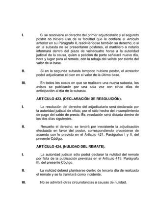 I. Si se resolviere el derecho del primer adjudicatario y el segundo
postor no hiciere uso de la facultad que le confiere el Artículo
anterior en su Parágrafo II, resolviéndose también su derecho, o si
en la subasta no se presentaren postores, el martillero o notario
informará dentro del plazo de veinticuatro horas a la autoridad
judicial de la causa, quien a petición de parte señalará nuevo día,
hora y lugar para el remate, con la rebaja del veinte por ciento del
valor de la base.
II. Si en la segunda subasta tampoco hubiere postor, el acreedor
podrá adjudicarse el bien en el valor de la última base.
III. En todos los casos en que se realizare una nueva subasta, los
avisos se publicarán por una sola vez con cinco días de
anticipación al día de la subasta.
ARTÍCULO 423. (DECLARACIÓN DE RESOLUCIÓN).
I. La resolución del derecho del adjudicatario será declarada por
la autoridad judicial de oficio, por el sólo hecho del incumplimiento
de pago del saldo de precio. Es: resolución será dictada dentro de
los dos días siguientes.
II. Resuelto el derecho, se tendrá por inexistente la adjudicación
efectuada en favor del postor, correspondiendo procederse de
acuerdo con lo previsto en el Artículo 421. Parágrafos I y II, del
presente Código.
ARTÍCULO 424. (NULIDAD DEL REMATE).
I. La autoridad judicial sólo podrá declarar la nulidad del remate
por falta de la publicación previstas en el Artículo 419, Parágrafo
III, del presente Código.
II. La nulidad deberá plantearse dentro de tercero día de realizado
el remate y se la tramitará como incidente.
III. No se admitirá otras circunstancias o causas de nulidad.
 