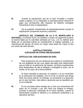 III. Cuando la adjudicación sea de un bien inmueble o mueble
sujeto a registro, en su integridad, la autoridad judicial ordenará el
pago que corresponda sólo después de haberse entregado
físicamente el bien al adjudicatario.
IV. No se expedirá mandamiento de desapoderamiento cuando la
adjudicación comprenda acciones y derechos.
ARTÍCULO 428. (COMISIÓN DE LA O EL MARTILLERO O
NOTARIO). La comisión de la o el martillero o notario se pagará de acuerdo
al arancel fijado por la autoridad señalada por Ley, y en su defecto será
fijada por la autoridad judicial en consideración al trabajo realizado y la
importancia del asunto. El monto en ningún caso podrá ser mayor al dos
por ciento del valor del bien.
CAPÍTULO TERCERO
EJECUCIÓN DE OTRAS OBLIGACIONES
ARTÍCULO 429. (OBLIGACIONES DE DAR).
I. Para la ejecución de una sentencia que ordene el cumplimiento
de una obligación de dar cuyo objeto sea algún bien determinado
que se halle en el patrimonio del deudor, se librará mandamiento
para desapoderar de ella al obligado y entregarla al actor, con el
auxilio, en su caso, de la fuerza pública.
II. Si fuere imposible la ejecución en especie o no se encontrare
en el patrimonio del obligado, sino en la de un tercero que tenga
título con fecha anterior al embargo, se procederá a la ejecución
por el valor del bien, más daños y perjuicios que se liquidarán por
la vía incidental.
III. En los procesos sobre entrega de un bien por vencimiento del
plazo de un contrato o por otro título que obligue la entrega,
procede la ejecución anticipada de la futura decisión, cuando el
demandante acredite el derecho a la restitución pretendida y el
abandono del bien.
 