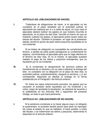 ARTÍCULO 430. (OBLIGACIONES DE HACER).
I. Tratándose de obligaciones de hacer, si el ejecutado no las
cumpliere en el plazo señalado por la autoridad judicial, el
ejecutante las realizará por sí y a costa de aquel, en cuyo caso el
ejecutado deberá restituir los gastos en que hubiere incurrido el
ejecutante, en el plazo de diez días. Vencido el mismo sin que se
hubieren cubierto los gastos, el ejecutante podrá recaer sobre los
bienes del deudor. También el acreedor, en lugar de la prestación
debida, tendrá la opción de pedir daños perjuicios liquidables en la
vía incidental.
II. Si se tratare de obligación no susceptible de cumplimiento por
tercero, a pedido de parte podrá perseguirse su cumplimiento en
especie, conminándose al ejecutado para que la haga efectiva en
el término de diez días. Si no lo hiciere, el ejecutado quedará
reatado al pago de los daños y perjuicios emergentes, que se
liquidarán por la vía incidental.
III. Si el condenado al otorgamiento de escritura pública de
transferencia de un derecho y en su caso a efectuar la entrega del
bien, no cumpliere con la obligación en el plazo de diez días, la
autoridad judicial, subsidiariamente, otorgará la escritura, y si así
corresponde, dispondrá se efectúe la entrega en la forma
establecida por el Parágrafo I del Artículo anterior.
IV. En todos los casos anteriormente previstos, los gastos que se
causaren al acreedor serán liquidados por vía incidental y su
cobro, luego de aprobada la liquidación, se realizará de acuerdo a
lo establecido en los Artículos 404 y siguientes del presente
Código, en todo lo que fuere pertinente.
ARTÍCULO 431. (OBLIGACIONES DE NO HACER).
I. Si la sentencia condenare a no hacer alguna cosa y el obligado
la quebrantare, el acreedor tendrá opción para pedir se repongan
las cosas al estado en que se hallaban, si fuere posible, a costa
del deudor, o se indemnicen los daños y perjuicios, observando lo
dispuesto en el artículo anterior.
 