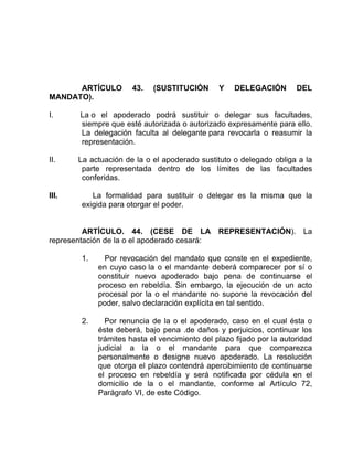 ARTÍCULO 43. (SUSTITUCIÓN Y DELEGACIÓN DEL
MANDATO).
I. La o el apoderado podrá sustituir o delegar sus facultades,
siempre que esté autorizada o autorizado expresamente para ello.
La delegación faculta al delegante para revocarla o reasumir la
representación.
II. La actuación de la o el apoderado sustituto o delegado obliga a la
parte representada dentro de los límites de las facultades
conferidas.
III. La formalidad para sustituir o delegar es la misma que la
exigida para otorgar el poder.
ARTÍCULO. 44. (CESE DE LA REPRESENTACIÓN). La
representación de la o el apoderado cesará:
1. Por revocación del mandato que conste en el expediente,
en cuyo caso la o el mandante deberá comparecer por sí o
constituir nuevo apoderado bajo pena de continuarse el
proceso en rebeldía. Sin embargo, la ejecución de un acto
procesal por la o el mandante no supone la revocación del
poder, salvo declaración explícita en tal sentido.
2. Por renuncia de la o el apoderado, caso en el cual ésta o
éste deberá, bajo pena .de daños y perjuicios, continuar los
trámites hasta el vencimiento del plazo fijado por la autoridad
judicial a la o el mandante para que comparezca
personalmente o designe nuevo apoderado. La resolución
que otorga el plazo contendrá apercibimiento de continuarse
el proceso en rebeldía y será notificada por cédula en el
domicilio de la o el mandante, conforme al Artículo 72,
Parágrafo VI, de este Código.
 