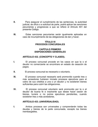 II. Para asegurar el cumplimiento de las sentencias, la autoridad
judicial, de oficio o a solicitud de parte, podrá aplicar las sanciones
pecuniarias y progresivas a que se refiere el Artículo 401 del
presente Código.
III. Estas sanciones pecuniarias serán igualmente aplicadas en
caso de incumplimiento de las obligaciones de dar y hacer.
TÍTULO VI
PROCESOS CONCURSALES
CAPÍTULO PRIMERO
DISPOSICIONES GENERALES
ARTÍCULO 432. (CONCEPTO Y CLASES).
I. El proceso concursal procede en los casos en que la o el
deudor no comerciante se encontrare en estado de cesación de
pagos.
II. El proceso concursal es necesario o voluntario.
III. El proceso concursal necesario será promovido cuando tres o
más acreedores hubieren iniciado procesos ejecutivos para el
cobro de sus créditos a una o un deudor y no existieren bienes
suficientes para cubrir las obligaciones.
IV. El proceso concursal voluntario será promovido por la o el
deudor de buena fe e insolvente que desee hacer cesión de
bienes, tuviere o no juicios ejecutivos pendientes, cuando
existieren tres o más acreedores.
ARTÍCULO 433. (UNIVERSALIDAD).
I. Ambos procesos son universales y comprenderán todas las
deudas y bienes de la parte concursada, excepto los bienes
inembargables.
 