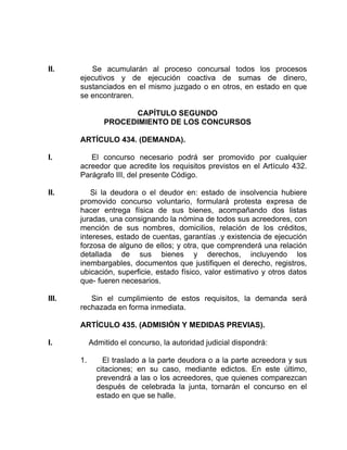 II. Se acumularán al proceso concursal todos los procesos
ejecutivos y de ejecución coactiva de sumas de dinero,
sustanciados en el mismo juzgado o en otros, en estado en que
se encontraren.
CAPÍTULO SEGUNDO
PROCEDIMIENTO DE LOS CONCURSOS
ARTÍCULO 434. (DEMANDA).
I. El concurso necesario podrá ser promovido por cualquier
acreedor que acredite los requisitos previstos en el Artículo 432.
Parágrafo III, del presente Código.
II. Si la deudora o el deudor en: estado de insolvencia hubiere
promovido concurso voluntario, formulará protesta expresa de
hacer entrega física de sus bienes, acompañando dos listas
juradas, una consignando la nómina de todos sus acreedores, con
mención de sus nombres, domicilios, relación de los créditos,
intereses, estado de cuentas, garantías .y existencia de ejecución
forzosa de alguno de ellos; y otra, que comprenderá una relación
detallada de sus bienes y derechos, incluyendo los
inembargables, documentos que justifiquen el derecho, registros,
ubicación, superficie, estado físico, valor estimativo y otros datos
que- fueren necesarios.
III. Sin el cumplimiento de estos requisitos, la demanda será
rechazada en forma inmediata.
ARTÍCULO 435. (ADMISIÓN Y MEDIDAS PREVIAS).
I. Admitido el concurso, la autoridad judicial dispondrá:
1. El traslado a la parte deudora o a la parte acreedora y sus
citaciones; en su caso, mediante edictos. En este último,
prevendrá a las o los acreedores, que quienes comparezcan
después de celebrada la junta, tornarán el concurso en el
estado en que se halle.
 