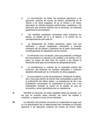 2. La acumulación de todos los procesos ejecutivos y de
ejecución coactiva de sumas de dinero, pendientes en el
mismo o en otros juzgados. Si en el mismo o en otros,
estuvieren en trámite procesos preliminares, cautelares o de
ejecución que tuvieren relación con el concurso, se ordenará
igualmente la acumulación.
3. Las medidas cautelares necesarias para preservar los
bienes, el crédito de la o el deudor y el control de su
correspondencia para este fin.
4: La designación de síndico provisorio, quien, una vez
notificado y previa aceptación, procederá a levantar
inventario de los bienes y derechos de la parte concursada,
constituyéndose en depositario de los mismos.
5. La intimación a la o el deudor, para que presente y entregue
los documentos en relación a los créditos y los bienes, en un
plazo no mayor de diez días. En cuanto a los bienes la
intimación será bajo conminatoria de desapoderamiento.
6. La transferencia a nombre de la autoridad judicial del
concurso, del producto de remates realizados y cualquier
depósito efectuado por la o el deudor en otros juzgados.
7. La convocatoria a junta de acreedores, señalando al efecto,
día y hora para dentro de treinta días computables a partir de
la publicación del último edicto. La inasistencia de las o los
acreedores convocados no suspenderá la junta. Las o los
inasistentes tomarán la causa en el estado en que se
encuentre y serán apercibidos por su inasistencia.
II. Admitido el concurso, se harán exigibles todas las deudas, aun
las que no tuvieren plazo vencido, así como las sujetas a
condición, y cesará el curso de los intereses.
III. La admisión del proceso concursal no suspenderá el pago que
la o el adjudicatario de un determinado bien rematado en proceso
ejecutivo o de ejecución coactiva de sumas de dinero, debe
 