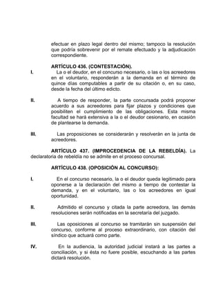 efectuar en plazo legal dentro del mismo; tampoco la resolución
que podría sobrevenir por el remate efectuado y la adjudicación
correspondiente.
ARTÍCULO 436. (CONTESTACIÓN).
I. La o el deudor, en el concurso necesario, o las o los acreedores
en el voluntario, responderán a la demanda en el término de
quince días computables a partir de su citación o, en su caso,
desde la fecha del último edicto.
II. A tiempo de responder, la parte concursada podrá proponer
acuerdo a sus acreedores para fijar plazos y condiciones que
posibiliten el cumplimiento de las obligaciones. Esta misma
facultad se hará extensiva a la o el deudor cesionario, en ocasión
de plantearse la demanda.
III. Las proposiciones se considerarán y resolverán en la junta de
acreedores.
ARTÍCULO 437. (IMPROCEDENCIA DE LA REBELDÍA). La
declaratoria de rebeldía no se admite en el proceso concursal.
ARTÍCULO 438. (OPOSICIÓN AL CONCURSO):
I. En el concurso necesario, la o el deudor queda legitimado para
oponerse a la declaración del mismo a tiempo de contestar la
demanda, y en el voluntario, las o los acreedores en igual
oportunidad.
II. Admitido el concurso y citada la parte acreedora, las demás
resoluciones serán notificadas en la secretaría del juzgado.
III. Las oposiciones al concurso se tramitarán sin suspensión del
concurso, conforme al proceso extraordinario, con citación del
síndico que actuará como parte.
IV. En la audiencia, la autoridad judicial instará a las partes a
conciliación, y si ésta no fuere posible, escuchando a las partes
dictará resolución.
 