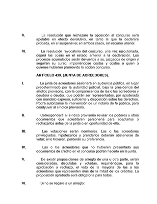 V. La resolución que rechazare la oposición al concurso será
apelable en efecto devolutivo, en tanto la que la declarare
probada, en el suspensivo; en ambos casos, sin recurso ulterior.
VI. La resolución revocatoria del concurso, una vez ejecutoriada,
dejará las cosas en el estado anterior a la declaración. Los
procesos acumulados serán devueltos a su, juzgados de origen y
seguirán su curso, imponiéndose costas y costos a quien o
quienes hubieren promovido la acción concursa.
ARTÍCULO 439. (JUNTA DE ACREEDORES).
I. La junta de acreedores sesionará en audiencia pública, en lugar
predeterminado por la autoridad judicial, bajo la presidencia del
sindico provisorio, con la comparecencia de las o los acreedores y
deudora o deudor, que podrán ser representados, por apoderado
con mandato expreso, suficiente y disposición sobre los derechos.
Podrá autorizarse la intervención de un notario de fe pública, para
coadyuvar al síndico provisorio.
II. Corresponderá al síndico provisorio revisar los poderes y otros
documentos que acreditaren personería para aceptarlos o
rechazarlos antes de la junta o en oportunidad de ella.
III. Las votaciones serán nominales. Las o los acreedores
privilegiados, hipotecarios y prendarios deberán abstenerse de
votar; si lo hicieren, perderán su preferencia.
IV. Las o los acreedores que no hubieren presentado sus
documentos de crédito en el concurso podrán hacerlo en la junta.
V. De existir proposiciones de arreglo de una u otra parte, serán
consideradas, discutidas y votadas, requiriéndose, para la
aprobación o rechazo, el voto de la mayoría de las o los
acreedores que representen más de la mitad de los créditos. La
proposición aprobada será obligatoria para todos.
VI. Si no se llegare a un arreglo:
 
