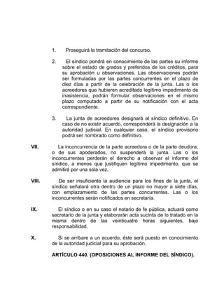 1. Proseguirá la tramitación del concurso.
2. El síndico pondrá en conocimiento de las partes su informe
sobre el estado de grados y preferidos de los créditos, para
su aprobación u observaciones. Las observaciones podrán
ser formuladas por las partes concurrentes en el plazo de
diez días a partir de la celebración de la junta. Las o los
acreedores que hubieren acreditado legítimo impedimento de
inasistencia, podrán formular observaciones en el mismo
plazo computado a partir de su notificación con el acta
correspondiente.
3. La junta de acreedores designará al síndico definitivo. En
caso de no existir acuerdo, corresponderá la designación a la
autoridad judicial. En cualquier caso, el síndico provisorio
podrá ser nombrado como definitivo.
VII. La inconcurrencia de la parte acreedora o de la parte deudora,
o de sus apoderados, no suspenderá la junta. Las o los
inconcurrentes perderán el derecho a observar el informe del
síndico, a menos que justifiquen legítimo impedimento, que se
admitirá por una sola vez.
VIII. De ser insuficiente la audiencia para los fines de la junta, el
síndico señalará otra dentro de un plazo no mayor a siete días,
con emplazamiento de las partes concurrentes. Las o los
inconcurrentes serán notificados en secretaría.
IX. El síndico o en su caso el notario de fe pública, actuará como
secretario de la junta y elaborarán acta sucinta de lo tratado en la
misma dentro de las veinticuatro horas siguientes, bajo
responsabilidad.
X. Si se arribare a un acuerdo, éste será puesto en conocimiento
de la autoridad judicial para su aprobación.
ARTÍCULO 440. (OPOSICIONES AL INFORME DEL SÍNDICO).
 