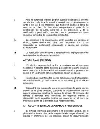 I. Ante la autoridad judicial, podrán suscitar oposición al informe
del síndico cualquiera de las o los acreedores no presentes en la
junta o de las o los presentes que hubieren dejado a salvo su
voto, en el plazo de diez días computables a partir de la
celebración de la junta, para las o los presentes, y de la
notificación o publicación, para las o los no presentes, así como
impugnar la validez de los créditos aprobados.
II. La oposición o la impugnación serán corridas en traslado al
síndico, quien tendrá diez días para responder. Con o sin
respuesta, se sustanciará observando el trámite del proceso
extraordinario.
III. La resolución que resuelva la oposición o la impugnación sólo
será apelable en el efecto devolutivo.
ARTÍCULO 441. (SÍNDICO).
I. El síndico representará a los acreedores en el concurso
necesario y actuará como sustituto procesal de la parte deudora
en el concurso voluntario e iniciará o continuará los procesos en
contra o en favor de la parte concursada, según los casos.
II. Recibirá bajo inventario los bienes del deudor, tendrá facultades
de administración y dará cuenta a la autoridad judicial de su
actuación.
III. Dispondrá por cuenta de las o los acreedores la venta de los
bienes de la parte deudora, conforme al procedimiento previsto
para la ejecución coactiva de sumas de dinero. El producto del
remate o remates será efectuado en depósito judicial, a
disposición de la autoridad judicial del concurso, en el plazo de
tres días a partir de la subasta, bajo responsabilidad.
ARTÍCULO 442. (ESTADO DE GRADOS Y PREFERIDOS).
I. El síndico definitivo presentará a la autoridad judicial, en el
plazo de los treinta días de la aceptación del cargo, el estado de
grados y preferidos de los créditos, según la documentación
 