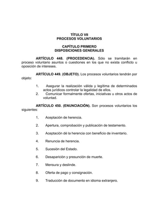 TÍTULO VII
PROCESOS VOLUNTARIOS
CAPÍTULO PRIMERO
DISPOSICIONES GENERALES
ARTÍCULO 448. (PROCEDENCIA). Sólo se tramitarán en
proceso voluntario asuntos o cuestiones en los que no exista conflicto u
oposición de intereses.
ARTÍCULO 449. (OBJETO). Los procesos voluntarios tendrán por
objeto:
1. Asegurar la realización válida y legítima de determinados
actos jurídicos controlar la legalidad de ellos.
2. Comunicar formalmente ofertas, iniciativas u otros actos de
voluntad.
ARTÍCULO 450. (ENUNCIACIÓN). Son procesos voluntarios los
siguientes:
1. Aceptación de herencia.
2. Apertura, comprobación y publicación de testamento.
3. Aceptación dé la herencia con beneficio de inventario.
4. Renuncia de herencia.
5. Sucesión del Estado.
6. Desaparición y presunción de muerte.
7. Mensura y deslinde.
8. Oferta de pago y consignación.
9. Traducción de documento en idioma extranjero.
 