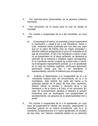3. Por extinción.de la personalidad de la persona colectiva
mandante.
4. Por conclusión de la causa para la cual se otorgó el
mandato.
5. Por muerte o incapacidad de la o del mandante, en cuyo
caso:
a) Comprobado el hecho, la autoridad judicial suspenderá
la tramitación y citará a las o los herederos, tutora o
tutor, mediante edicto publicado por una sola vez, para
que en el plazo de treinta días se hagan presentes y
asimilan defensa prosiguiendo el juicio en el estado en el
que se encontrare. Si las o los herederos o tutora o tutor
no se presentaren en el plazo señalado, se declarará la
extinción de la instancia o rebeldía, según corresponda.
Si el mandante siendo incapaz no tuviera tutor o tutora,
se le designará representante judicial. La o el apoderado
en el caso de medidas urgentes, continuará ejerciendo
personería hasta que las o los herederos o
representantes, asuman la defensa que corresponda. .
b) Cuando el fallecimiento o la incapacidad de la o el
.mandante hubiere sido de conocimiento de la o el
mandatario, éste deberá dar parte del hecho a la
autoridad judicial en el plazo de tres días; asimismo,
deberá indicar el nombre y domicilio de la o los
herederos o de la tutora o el tutor, si los conociere. En
caso de incumplimiento perderá el derecho a percibir
honorarios que se devengaren con posterioridad al
acontecimiento, sin perjuicio de la responsabilidad civil o
penal.
6. Por muerte o incapacidad de la o el apoderado, en cuyo
caso se suspenderá el trámite del proceso, disponiendo la
autoridad judicial en la misma providencia, que la o el
mandante comparezca por sí o nuevo apoderado, en el plazo
de tres días, con citación mediante cédula en su domicilio
 
