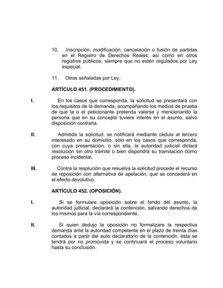 10. Inscripción, modificación, cancelación o fusión de partidas
en el Registro de Derechos Reales, así como en otros
registros públicos, siempre que no estén regulados por Ley
especial.
11. Otras señaladas por Ley.
ARTÍCULO 451. (PROCEDIMIENTO).
I. En los casos que corresponda, la solicitud se presentará con
los requisitos de la demanda, acompañando los medios de prueba
de que la o el peticionante pretenda valerse y mencionando la
persona que en su concepto tuviere interés en el asunto, salvo
disposición contraria.
II. Admitida la solicitud, se notificará mediante cédula al tercero
interesado en su domicilio, sólo en los casos que corresponda,
con cuya presentación, o sin ella, la autoridad judicial dictará
resolución sin otro trámite o bien dispondrá su tramitación corno
proceso incidental.
III. Contra la resolución que resuelva la solicitud procede el recurso
de reposición con alternativa de apelación, que se concederá en
el efecto devolutivo.
ARTÍCULO 452. (OPOSICIÓN).
I. Si se formulare oposición sobre el fondo del asunto, la
autoridad judicial, declarará la contención, salvando derechos de
los mismos para la vía correspondiente.
II. Si quien dedujo la oposición no formalizare la respectiva
demanda ante la autoridad competente en el plazo de treinta días
contados a partir del auto declaratorio de la contención, ésta se
tendrá por no promovida y se continuará el proceso voluntario
hasta su conclusión.
 