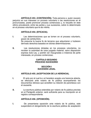 ARTÍCULO 453. (CONTENCIÓN). Toda persona a. quien causare
perjuicio en sus intereses un proceso voluntario o las resoluciones en él
pronunciadas, podrá promover proceso contencioso y, lo resuelto en éste
último prevalecerá, entre las partes y sus sucesores, sobre lo determinado
en el proceso voluntario que le dio mérito.
ARTÍCULO 454. (EFICACIA).
I. Las determinaciones que se tomen en el proceso voluntario,
gozan de certidumbre.
Se presume la buena fe de terceros que adquirieren o hubieren
derivado derechos basados en dichas determinaciones.
II. Las resoluciones dictadas en los procesos voluntarios, no
revisten la autoridad de cosa juzgada material, salvo disposición
expresa dula Ley, y podrán ser impugnadas a instancia de parte
interesada, en proceso contencioso.
CAPÍTULO SEGUNDO
PROCESO SUCESORIO
SECCIÓN I
SUCESIÓN LEGAL
ARTÍCULO 455. (ACEPTACION DE LA HERENCIA).
I. El acto por el cual la o el heredero acepte una herencia abierta,
se efectuará ante notario de fe pública acompañando los
documentos idóneos que acrediten su relación de parentesco con
el causante.
II. La escritura pública extendida por notario de fe pública prevista
en el Parágrafo anterior, será suficiente para su inscripción en el
registro correspondiente.
ARTÍCULO 456. (OPOSICIÓN).
I. De presentarse oposición ante notario de fe pública, este
suspenderá el otorgamiento de la escritura pública de aceptación
 