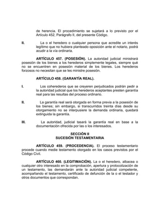 de herencia. El procedimiento se sujetará a lo previsto por el
Artículo 452, Parágrafo II, del presente Código.
II. La o el heredero o cualquier persona que acredite un interés
legítimo que no hubiera planteado oposición ante el notario, podrá
acudir a la vía ordinaria.
ARTÍCULO 457. (POSESIÓN). La autoridad judicial ministrará
posesión de los bienes a los herederos simplemente legales, siempre qué
no se encuentren en posesión material de los bienes. Los herederos
forzosos no necesitan que se les ministre posesión.
ARTÍCULO 458. (GARANTÍA REAL).
I. Los coherederos que se creyeren perjudicados podrán pedir a
la autoridad judicial que los herederos aceptantes presten garantía
real para las resultas del proceso ordinario.
II. La garantía real será otorgada en forma previa a la posesión de
los bienes; sin embargo, si transcurridos treinta días desde su
otorgamiento no se interpusiere la demanda ordinaria, quedará
extinguida la garantía.
III. La autoridad, judicial tasará la garantía real en base a la
documentación ofrecida por las o los interesados.
SECCIÓN II
SUCESIÓN TESTAMENTARIA
ARTÍCULO 459. (PROCEDENCIA). El proceso testamentario
procede cuando medie testamento otorgado en los casos previstos por el
Código Civil.
ARTÍCULO 460. (LEGITIMACIÓN). La o el heredero, albacea o
cualquier otro interesado en la comprobación, apertura y protocolización de
un testamento, las demandarán ante la autoridad judicial competente,
acompañando el testamento, certificado de defunción de la o el testador y
otros documentos que correspondan.
 