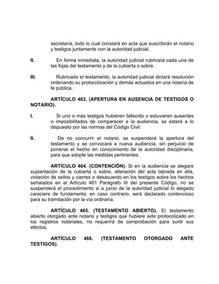 secretaría, todo lo cual constará en acta que suscribirán el notario
y testigos juntamente con la autoridad judicial.
II. En forma inmediata, la autoridad judicial rubricará cada una de
las fojas del testamento y de la cubierta o sobre.
III. Rubricado el testamento, la autoridad judicial dictará resolución
ordenando su protocolización y demás actuados en una notaría de
fe pública.
ARTÍCULO 463. (APERTURA EN AUSENCIA DE TESTIGOS O
NOTARIO).
I. Si uno o más testigos hubieren fallecido o estuvieren ausentes
o imposibilitados de comparecer a la audiencia, se estará a lo
dispuesto por las normas del Código Civil.
II. De no concurrir el notario, se suspenderá la apertura del
testamento y se convocará a nueva audiencia, sin perjuicio de
ponerse el hecho en conocimiento de la autoridad disciplinaria,
para que adopte las medidas pertinentes.
ARTÍCULO 464. (CONTENCIÓN). Si en la audiencia se alegare
suplantación de la cubierta o sobre, alteración del acta labrada en ella,
violación de sellos y cierres o desacuerdo en los testigos sobre los hechos
señalados en el Artículo 461 Parágrafo III del presente Código, no se
suspenderá el procedimiento si a juicio de la autoridad judicial lo alegado
careciere de fundamento; en caso contrario, será declarado contencioso
para su tramitación por la vía ordinaria.
ARTÍCULO 465. (TESTAMENTO ABIERTO). El testamento
abierto otorgado ante notario y testigos que hubiere sido protocolizado en
los registros notariales, no requerirá de comprobación para surtir sus
efectos.
ARTÍCULO 466. (TESTAMENTO OTORGADO ANTE
TESTIGOS).
 
