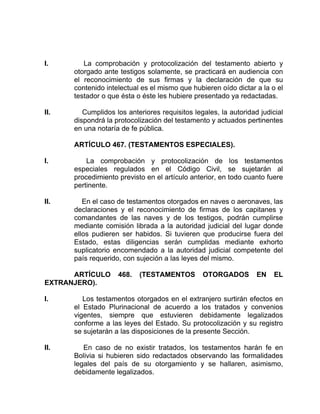 I. La comprobación y protocolización del testamento abierto y
otorgado ante testigos solamente, se practicará en audiencia con
el reconocimiento de sus firmas y la declaración de que su
contenido intelectual es el mismo que hubieren oído dictar a la o el
testador o que ésta o éste les hubiere presentado ya redactadas.
II. Cumplidos los anteriores requisitos legales, la autoridad judicial
dispondrá la protocolización del testamento y actuados pertinentes
en una notaría de fe pública.
ARTÍCULO 467. (TESTAMENTOS ESPECIALES).
I. La comprobación y protocolización de los testamentos
especiales regulados en el Código Civil, se sujetarán al
procedimiento previsto en el artículo anterior, en todo cuanto fuere
pertinente.
II. En el caso de testamentos otorgados en naves o aeronaves, las
declaraciones y el reconocimiento de firmas de los capitanes y
comandantes de las naves y de los testigos, podrán cumplirse
mediante comisión librada a la autoridad judicial del lugar donde
ellos pudieren ser habidos. Si tuvieren que producirse fuera del
Estado, estas diligencias serán cumplidas mediante exhorto
suplicatorio encomendado a la autoridad judicial competente del
país requerido, con sujeción a las leyes del mismo.
ARTÍCULO 468. (TESTAMENTOS OTORGADOS EN EL
EXTRANJERO).
I. Los testamentos otorgados en el extranjero surtirán efectos en
el Estado Plurinacional de acuerdo a los tratados y convenios
vigentes, siempre que estuvieren debidamente legalizados
conforme a las leyes del Estado. Su protocolización y su registro
se sujetarán a las disposiciones de la presente Sección.
II. En caso de no existir tratados, los testamentos harán fe en
Bolivia si hubieren sido redactados observando las formalidades
legales del país de su otorgamiento y se hallaren, asimismo,
debidamente legalizados.
 