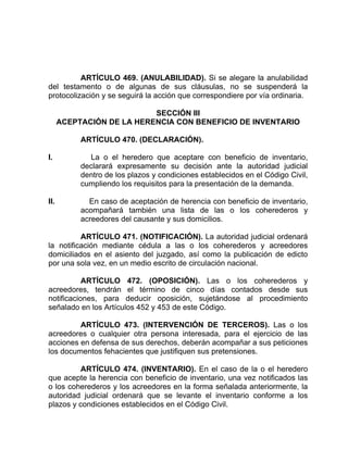 ARTÍCULO 469. (ANULABILIDAD). Si se alegare la anulabilidad
del testamento o de algunas de sus cláusulas, no se suspenderá la
protocolización y se seguirá la acción que correspondiere por vía ordinaria.
SECCIÓN III
ACEPTACIÓN DE LA HERENCIA CON BENEFICIO DE INVENTARIO
ARTÍCULO 470. (DECLARACIÓN).
I. La o el heredero que aceptare con beneficio de inventario,
declarará expresamente su decisión ante la autoridad judicial
dentro de los plazos y condiciones establecidos en el Código Civil,
cumpliendo los requisitos para la presentación de la demanda.
II. En caso de aceptación de herencia con beneficio de inventario,
acompañará también una lista de las o los coherederos y
acreedores del causante y sus domicilios.
ARTÍCULO 471. (NOTIFICACIÓN). La autoridad judicial ordenará
la notificación mediante cédula a las o los coherederos y acreedores
domiciliados en el asiento del juzgado, así como la publicación de edicto
por una sola vez, en un medio escrito de circulación nacional.
ARTÍCULO 472. (OPOSICIÓN). Las o los coherederos y
acreedores, tendrán el término de cinco días contados desde sus
notificaciones, para deducir oposición, sujetándose al procedimiento
señalado en los Artículos 452 y 453 de este Código.
ARTÍCULO 473. (INTERVENCIÓN DE TERCEROS). Las o los
acreedores o cualquier otra persona interesada, para el ejercicio de las
acciones en defensa de sus derechos, deberán acompañar a sus peticiones
los documentos fehacientes que justifiquen sus pretensiones.
ARTÍCULO 474. (INVENTARIO). En el caso de la o el heredero
que acepte la herencia con beneficio de inventario, una vez notificados las
o los coherederos y los acreedores en la forma señalada anteriormente, la
autoridad judicial ordenará que se levante el inventario conforme a los
plazos y condiciones establecidos en el Código Civil.
 