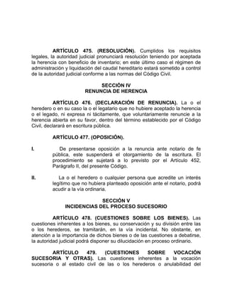 ARTÍCULO 475. (RESOLUCIÓN). Cumplidos los requisitos
legales, la autoridad judicial pronunciará resolución teniendo por aceptada
la herencia con beneficio de inventario; en este último caso el régimen de
administración y liquidación del caudal hereditario estará sometido a control
de la autoridad judicial conforme a las normas del Código Civil.
SECCIÓN IV
RENUNCIA DE HERENCIA
ARTÍCULO 476. (DECLARACIÓN DE RENUNCIA). La o el
heredero o en su caso la o el legatario que no hubiere aceptado la herencia
o el legado, ni expresa ni tácitamente, que voluntariamente renuncie a la
herencia abierta en su favor, dentro del término establecido por el Código
Civil, declarará en escritura pública.
ARTÍCULO 477. (OPOSICIÓN).
I. De presentarse oposición a la renuncia ante notario de fe
pública, este suspenderá el otorgamiento de la escritura. El
procedimiento se sujetará a lo previsto por el Artículo 452,
Parágrafo II, del presente Código.
II. La o el heredero o cualquier persona que acredite un interés
legítimo que no hubiera planteado oposición ante el notario, podrá
acudir a la vía ordinaria.
SECCIÓN V
INCIDENCIAS DEL PROCESO SUCESORIO
ARTÍCULO 478. (CUESTIONES SOBRE LOS BIENES). Las
cuestiones inherentes a los bienes, su conservación y su división entre las
o los herederos, se tramitarán, en la vía incidental. No obstante, en
atención a la importancia de dichos bienes o de las cuestiones a debatirse,
la autoridad judicial podrá disponer su dilucidación en proceso ordinario.
ARTÍCULO 479. (CUESTIONES SOBRE VOCACIÓN
SUCESORIA Y OTRAS). Las cuestiones inherentes a la vocación
sucesoria o al estado civil de las o los herederos o anulabilidad del
 