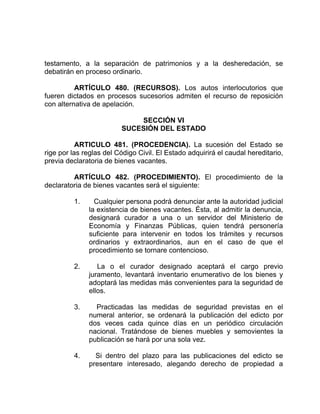 testamento, a la separación de patrimonios y a la desheredación, se
debatirán en proceso ordinario.
ARTÍCULO 480. (RECURSOS). Los autos interlocutorios que
fueren dictados en procesos sucesorios admiten el recurso de reposición
con alternativa de apelación.
SECCIÓN VI
SUCESIÓN DEL ESTADO
ARTICULO 481. (PROCEDENCIA). La sucesión del Estado se
rige por las reglas del Código Civil. El Estado adquirirá el caudal hereditario,
previa declaratoria de bienes vacantes.
ARTÍCULO 482. (PROCEDIMIENTO). El procedimiento de la
declaratoria de bienes vacantes será el siguiente:
1. Cualquier persona podrá denunciar ante la autoridad judicial
la existencia de bienes vacantes. Ésta, al admitir la denuncia,
designará curador a una o un servidor del Ministerio de
Economía y Finanzas Públicas, quien tendrá personería
suficiente para intervenir en todos los trámites y recursos
ordinarios y extraordinarios, aun en el caso de que el
procedimiento se tornare contencioso.
2. La o el curador designado aceptará el cargo previo
juramento, levantará inventario enumerativo de los bienes y
adoptará las medidas más convenientes para la seguridad de
ellos.
3. Practicadas las medidas de seguridad previstas en el
numeral anterior, se ordenará la publicación del edicto por
dos veces cada quince días en un periódico circulación
nacional. Tratándose de bienes muebles y semovientes la
publicación se hará por una sola vez.
4. Si dentro del plazo para las publicaciones del edicto se
presentare interesado, alegando derecho de propiedad a
 
