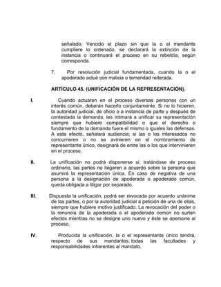 señalado. Vencido el plazo sin que la o el mandante
cumpliere lo ordenado, se declarará la extinción de la
instancia o continuará el proceso en su rebeldía, según
corresponda.
7. Por resolución judicial fundamentada, cuando la o el
apoderado actué con malicia o temeridad reiterada.
ARTÍCULO 45. (UNIFICACIÓN DE LA REPRESENTACIÓN).
I. Cuando actuaren en el proceso diversas personas con un
interés común, deberán hacerlo conjuntamente. Si no lo hicieren,
la autoridad judicial, de oficio o a instancia de parte y después de
contestada la demanda, les intimará a unificar su representación
siempre que hubiere compatibilidad o que el derecho o
fundamento de la demanda fuere el mismo o iguales las defensas.
A este efecto, señalará audiencia; si las o los interesados no
concurrieren o no se avinieren en el nombramiento de
representante único, designará de entre las o los que intervinieren
en el proceso.
II. La unificación no podrá disponerse si. tratándose de proceso
ordinario, las partes no llegaren a acuerdo sobre la persona que
asumirá la representación única. En caso de negativa de una
persona a la designación de apoderada o apoderado común,
queda obligada a litigar por separado.
III. Dispuesta la unificación, podrá ser revocada por acuerdo unánime
de las partes, o por la autoridad judicial a petición de una de ellas,
siempre que hubiere motivo justificado. La revocación del poder o
la renuncia de la apoderada o el apoderado común no surten
efectos mientras no se designe uno nuevo y éste se apersone al
proceso.
IV. Producida la unificación, la o el representante único tendrá,
respecto de sus mandantes, todas las facultades y
responsabilidades inherentes al mandato.
 