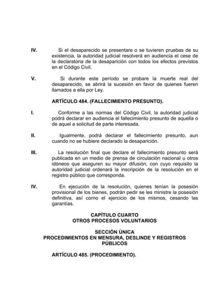 IV. Si el desaparecido se presentare o se tuvieren pruebas de su
existencia, la autoridad judicial resolverá en audiencia el cese de
la declaratoria de la desaparición con todos los efectos previstos
en el Código Civil.
V. Si durante este período se probare la muerte real del
desaparecido, se abrirá la sucesión en favor de quienes fueren
llamados a ella por Ley.
ARTÍCULO 484. (FALLECIMIENTO PRESUNTO).
I. Conforme a las normas del Código Civil, la autoridad judicial
podrá declarar en audiencia el fallecimiento presunto de aquella o
de aquel a solicitud de parte interesada.
II. Igualmente, podrá declarar el fallecimiento presunto, aun
cuando no se hubiere declarado la desaparición.
III. La resolución final que declare el fallecimiento presunto será
publicada en un medio de prensa de circulación nacional u otros
idóneos que aseguren su mayor difusión, con cuyo requisito la
autoridad judicial ordenará la inscripción de la resolución en el
registro público que corresponda.
IV. En ejecución de la resolución, quienes tenían la posesión
provisional de los bienes, podrán pedir se les ministre la posesión
definitiva, así corno el ejercicio de los mismos, cesando las
garantías.
CAPÍTULO CUARTO
OTROS PROCESOS VOLUNTARIOS
SECCIÓN ÚNICA
PROCEDIMIENTOS EN MENSURA, DESLINDE Y REGISTROS
PÚBLICOS
ARTÍCULO 485. (PROCEDIMIENTO).
 