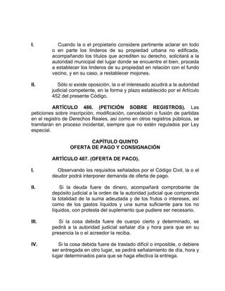 I. Cuando la o el propietario considere pertinente aclarar en todo
o en parte los linderos de su propiedad urbana no edificada,
acompañando los títulos que acrediten su derecho, solicitará a la
autoridad municipal del lugar donde se encuentre el bien, proceda
a establecer los linderos de su propiedad en relación con el fundo
vecino, y en su caso, a restablecer mojones.
II. Sólo si existe oposición, la o el interesado acudirá a la autoridad
judicial competente, en la forma y plazo establecido por el Artículo
452 del presente Código.
ARTÍCULO 486. (PETICIÓN SOBRE REGISTROS). Las
peticiones sobre inscripción, modificación, cancelación o fusión de partidas
en el registro de Derechos Reales, así como en otros registros públicos, se
tramitarán en proceso incidental, siempre que no estén regulados por Ley
especial.
CAPÍTULO QUINTO
OFERTA DE PAGO Y CONSIGNACIÓN
ARTÍCULO 487. (OFERTA DE PACO).
I. Observando los requisitos señalados por el Código Civil, la o el
deudor podrá interponer demanda de oferta de pago.
II. Si la deuda fuere de dinero, acompañará comprobante de
depósito judicial a la orden de la autoridad judicial que comprenda
la totalidad de la suma adeudada y de los frutos o intereses, así
como de los gastos líquidos y una suma suficiente para los no
líquidos, con protesta del suplemento que pudiere ser necesario.
III. Si la cosa debida fuere de cuerpo cierto y determinado, se
pedirá a la autoridad judicial señalar día y hora para que en su
presencia la o el acreedor la reciba.
IV. Si la cosa debida fuere de traslado difícil o imposible, o debiere
ser entregada en otro lugar, se pedirá señalamiento de día, hora y
lugar determinados para que se haga efectiva la entrega.
 