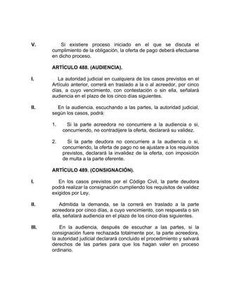 V. Si existiere proceso iniciado en el que se discuta el
cumplimiento de la obligación, la oferta de pago deberá efectuarse
en dicho proceso.
ARTÍCULO 488. (AUDIENCIA).
I. La autoridad judicial en cualquiera de los casos previstos en el
Artículo anterior, correrá en traslado a la o al acreedor, por cinco
días, a cuyo vencimiento, con contestación o sin ella, señalará
audiencia en el plazo de los cinco días siguientes.
II. En la audiencia, escuchando a las partes, la autoridad judicial,
según los casos, podrá:
1. Si la parte acreedora no concurriere a la audiencia o si,
concurriendo, no contradijere la oferta, declarará su validez.
2. Si la parte deudora no concurriere a la audiencia o si,
concurriendo, la oferta de pago no se ajustare a los requisitos
previstos, declarará la invalidez de la oferta, con imposición
de multa a la parte oferente.
ARTÍCULO 489. (CONSIGNACIÓN).
I. En los casos previstos por el Código Civil, la parte deudora
podrá realizar la consignación cumpliendo los requisitos de validez
exigidos por Ley.
II. Admitida la demanda, se la correrá en traslado a la parte
acreedora por cinco días, a cuyo vencimiento, con respuesta o sin
ella, señalará audiencia en el plazo de los cinco días siguientes.
III. En la audiencia, después de escuchar a las partes, si la
consignación fuere rechazada totalmente por, la parte acreedora,
la autoridad judicial declarará concluido el procedimiento y salvará
derechos de las partes para que los hagan valer en proceso
ordinario.
 