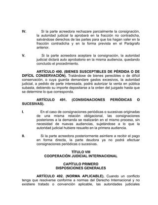 IV. Si la parte acreedora rechazare parcialmente la consignación,
la autoridad judicial la aprobará en la fracción no contradicha,
salvándose derechos de las partes para que los hagan valer en la
fracción contradicha y en la forma prevista en el Parágrafo
anterior.
V. Si la parte acreedora aceptare la consignación, la autoridad
judicial dictará auto aprobatorio en la misma audiencia, quedando
concluido el procedimiento.
ARTÍCULO 490. (BIENES SUSCEPTIBLES DE PÉRDIDA O DE
DIFÍCIL CONSERVACIÓN). Tratándose de bienes perecibles o de difícil
conservación, o cuya guarda demandare gastos excesivos, la autoridad
judicial, a pedido de parte interesada, podrá autorizar la venta en pública
subasta, debiendo su importe depositarse a la orden del juzgado hasta que
se determine lo que corresponda.
ARTÍCULO 491. (CONSIGNACIONES PERIÓDICAS O
SUCESIVAS).
I. En el caso de consignaciones periódicas o sucesivas originadas
de una misma relación obligacional, las consignaciones
posteriores a la demanda se realizarán en el mismo proceso, sin
necesidad de nuevas audiencias, sujetándose a lo que la
autoridad judicial hubiere resuelto en la primera audiencia.
II. Si la parte acreedora posteriormente asintiere a recibir el pago
en forma directa, la parte deudora ya no podrá efectuar
consignaciones periódicas o sucesivas.
TÍTULO VIII
COOPERACIÓN JUDICIAL INTERNACIONAL
CAPÍTULO PRIMERO
DISPOSICIONES GENERALES
ARTÍCULO 492. (NORMA APLICABLE). Cuando un conflicto
tenga que resolverse conforme a normas del Derecho Internacional y no
existiere tratado o convención aplicable, las autoridades judiciales
 