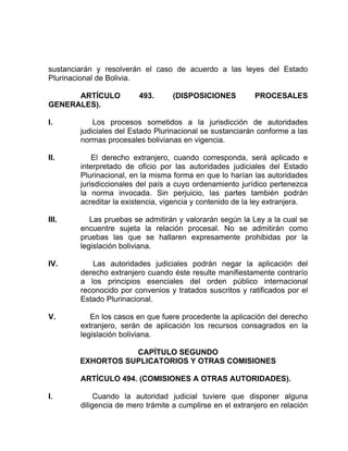 sustanciarán y resolverán el caso de acuerdo a las leyes del Estado
Plurinacional de Bolivia.
ARTÍCULO 493. (DISPOSICIONES PROCESALES
GENERALES).
I. Los procesos sometidos a la jurisdicción de autoridades
judiciales del Estado Plurinacional se sustanciarán conforme a las
normas procesales bolivianas en vigencia.
II. El derecho extranjero, cuando corresponda, será aplicado e
interpretado de oficio por las autoridades judiciales del Estado
Plurinacional, en la misma forma en que lo harían las autoridades
jurisdiccionales del país a cuyo ordenamiento jurídico pertenezca
la norma invocada. Sin perjuicio, las partes también podrán
acreditar la existencia, vigencia y contenido de la ley extranjera.
III. Las pruebas se admitirán y valorarán según la Ley a la cual se
encuentre sujeta la relación procesal. No se admitirán como
pruebas las que se hallaren expresamente prohibidas por la
legislación boliviana.
IV. Las autoridades judiciales podrán negar la aplicación del
derecho extranjero cuando éste resulte manifiestamente contrarío
a los principios esenciales del orden público internacional
reconocido por convenios y tratados suscritos y ratificados por el
Estado Plurinacional.
V. En los casos en que fuere procedente la aplicación del derecho
extranjero, serán de aplicación los recursos consagrados en la
legislación boliviana.
CAPÍTULO SEGUNDO
EXHORTOS SUPLICATORIOS Y OTRAS COMISIONES
ARTÍCULO 494. (COMISIONES A OTRAS AUTORIDADES).
I. Cuando la autoridad judicial tuviere que disponer alguna
diligencia de mero trámite a cumplirse en el extranjero en relación
 