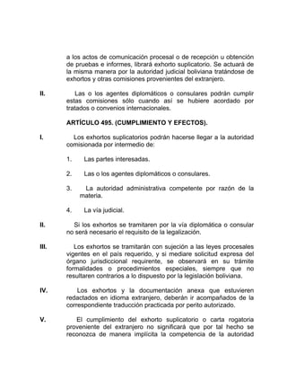 a los actos de comunicación procesal o de recepción u obtención
de pruebas e informes, librará exhorto suplicatorio. Se actuará de
la misma manera por la autoridad judicial boliviana tratándose de
exhortos y otras comisiones provenientes del extranjero.
II. Las o los agentes diplomáticos o consulares podrán cumplir
estas comisiones sólo cuando así se hubiere acordado por
tratados o convenios internacionales.
ARTÍCULO 495. (CUMPLIMIENTO Y EFECTOS).
I. Los exhortos suplicatorios podrán hacerse llegar a la autoridad
comisionada por intermedio de:
1. Las partes interesadas.
2. Las o los agentes diplomáticos o consulares.
3. La autoridad administrativa competente por razón de la
materia.
4. La vía judicial.
II. Si los exhortos se tramitaren por la vía diplomática o consular
no será necesario el requisito de la legalización.
III. Los exhortos se tramitarán con sujeción a las leyes procesales
vigentes en el país requerido, y si mediare solicitud expresa del
órgano jurisdiccional requirente, se observará en su trámite
formalidades o procedimientos especiales, siempre que no
resultaren contrarios a lo dispuesto por la legislación boliviana.
IV. Los exhortos y la documentación anexa que estuvieren
redactados en idioma extranjero, deberán ir acompañados de la
correspondiente traducción practicada por perito autorizado.
V. El cumplimiento del exhorto suplicatorio o carta rogatoria
proveniente del extranjero no significará que por tal hecho se
reconozca de manera implícita la competencia de la autoridad
 