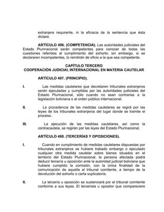 extranjera requirente, ni la eficacia de la sentencia que ésta
dictare.
ARTÍCULO 496. (COMPETENCIA). Las autoridades judiciales del
Estado Plurinacional serán competentes para conocer de todas las
cuestiones referidas al cumplimiento deI exhorto; sin embargo, si se
declararen incompetentes, lo remitirán de oficio a la que sea competente.
CAPÍTULO TERCERO
COOPERACIÓN JUDICIAI, INTERNACIONAL EN MATERIA CAUTELAR
ARTÍCULO 497. (PRINCIPIO).
I. Las medidas cautelares que decretaren tribunales extranjeros
serán ejecutadas y cumplidas por las autoridades judiciales del
Estado Plurinacional, sólo cuando no sean contrarias a la
legislación boliviana o al orden público internacional.
II. La procedencia de las medidas cautelares se regirá por las
leyes de los tribunales extranjeros del lugar donde se tramite el
proceso.
III. La ejecución de las medidas cautelares, así como la
contracautela, se regirán por las leyes del Estado Plurinacional.
ARTÍCULO 498. (TERCERÍAS Y OPOSICIONES).
I. Cuando en cumplimiento de medidas cautelares dispuestas por
tribunales extranjeros se hubiere trabado embargo o ejecutado
cualquier otra medida cautelar sobre bienes situados en el
territorio del Estado Plurinacional, la persona afectada podrá
deducir tercería u oposición ante la autoridad judicial boliviana que
hubiere cumplido la comisión, con la única finalidad de la
comunicación de aquella al tribunal comitente, a tiempo de la
devolución del exhorto o carta suplicatoria.
II. La tercería u oposición se sustanciará por el tribunal comitente
conforme a sus leyes. El tercerista u opositor que compareciere
 