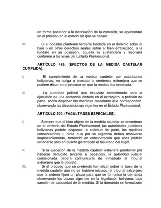 en forma posterior a la devolución de la comisión, se apersonará
en el proceso en el estado en que se hallare.
III. Si el opositor planteare tercería fundada en el dominio sobre el
bien o en otros derechos reales sobre el bien embargado, o la
fundare en su posesión, aquella se sustanciará y resolverá
conforme a las leyes del Estado Plurinacional.
ARTÍCULO 499. (EFECTOS DE LA MEDIDA CAUTELAR
CUMPLIDA).
I. El cumplimiento de la medida cautelar por autoridades
bolivianas, no obliga a ejecutar la sentencia extranjera que se
pudiere dictar en el proceso en que la medida fue ordenada.
II. La autoridad judicial que estuviere comisionada para la
ejecución de una sentencia dictada en el extranjero, a petición de
parte, podrá disponer las medidas cautelares que correspondan,
observando las disposiciones vigentes en el Estado Plurinacional.
ARTÍCULO 500. (FACULTADES ESPECIALES).
I. Siempre que el bien objeto de la medida cautelar se encontrare
en el territorio del Estado Plurinacional, las autoridades judiciales
bolivianas podrán disponer, a solicitud de parte, las medidas
conservatorias u otras que por su urgencia deban resolverse
inaplazablemente, tomando en consideración que ellas podrán
ordenarse sólo en cuanto garanticen el resultado del litigio.
II. Si la ejecución de la medida cautelar estuviere pendiente por
haberse deducido tercería u oposición, la autoridad judicial
comisionada deberá comunicarla de inmediato al tribunal
extranjero que la decretó.
III. Si el proceso que se pretende formalizar sobre la base de la
medida cautelar aún no se hubiere iniciado, el tribunal extranjero
que la ordenó fijará un plazo para que se formalice la demanda
observando los plazos vigentes en la legislación boliviana, bajo
sanción de caducidad de la medida. Si la demanda se formalizare
 