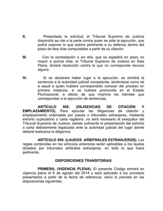 II. Presentada la solicitud, el Tribunal Supremo de Justicia
dispondrá se cite a la parte contra quien se pide la ejecución, que
podrá exponer lo que estime pertinente a su defensa dentro del
plazo de diez días computables a partir de su citación.
III. Con la contestación o sin ella, que se expedirá en plazo no
mayor a quince días, el Tribunal Supremo de Justicia en Sala
Plena, dictará resolución contra la que no corresponde recurso
alguno.
IV. Si se declarare haber lugar a la ejecución, se remitirá la
sentencia a la autoridad judicial competente, teniéndose como tal
a aquel a quien hubiere correspondido conocer del proceso en
primera instancia, si se hubiere promovido en el Estado
Plurinacional, a efecto de que imprima los trámites que
correspondan a la ejecución de sentencias.
ARTÍCULO 508. (DILIGENCIAS DE CITACIÓN Y
EMPLAZAMIENTO). Para ejecutar las diligencias de citación y
emplazamiento ordenadas por jueces o tribunales extranjeros, mediante
exhorto suplicatorio o carta rogatoria ,no será necesario el exequátur del
Tribunal Supremo de Justicia, siendo suficiente la presentación del exhorto
o carta debidamente legalizada ante la autoridad judicial del lugar donde
deberá realizarse la diligencia.
ARTÍCULO 509. (LAUDOS .ARBITRALES EXTRANJEROS). Las
reglas contenidas en los artículos anteriores serán aplicables a los laudos
dictados por tribunales arbitrales extranjeros, en todo lo que fuere
pertinente.
DISPOSICIONES TRANSITORIAS
PRIMERA. (VIGENCIA PLENA). El presente Código entrará en
vigencia plena el 6 de agosto del 2014 y será aplicable a los procesos
presentados a partir de la fecha de referencia, salvo lo previsto en las
disposiciones siguientes.
 