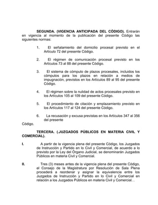 SEGUNDA. (VIGENCIA ANTICIPADA DEL CÓDIGO). Entrarán
en vigencia al momento de la publicación del presente Código las
siguientes normas:
1. El señalamiento del domicilio procesal previsto en el
Artículo 72 del presente Código.
2. El régimen de comunicación procesal previsto en los
Artículos 73 al 88 del presente Código.
3. El sistema de cómputo de plazos procesales, incluidos los
cómputos para los plazos en relación a medios de
impugnación, previstos en los Artículos 89 al 95 del presente
Código.
4. El régimen sobre la nulidad de actos procesales previsto en
los Artículos 105 al 109 del presente Código.
5. El procedimiento de citación y emplazamiento previsto en
los Artículos 117 al 124 del presente Código.
6. La recusación y excusa previstas en los Artículos 347 al 356
del presente
Código.
TERCERA. (.JUZGADOS PÚBLICOS EN MATERIA CIVIL Y
COMERCIAL).
I. A partir de la vigencia plena del presente Código, los Juzgados
de Instrucción y Partido en lo Civil y Comercial, de acuerdo a lo
previsto por la Ley del Órgano Judicial, se denominarán Juzgados
Públicos en materia Civil y Comercial.
II. Tres (3) meses antes de la vigencia plena del presente Código,
el Consejo de la Magistratura por Resolución de Sala Plena
procederá a reordenar y asignar la equivalencia entre los
Juzgados de Instrucción y Partido en lo Civil y Comercial en
relación a los Juzgados Públicos en materia Civil y Comercial. .
 