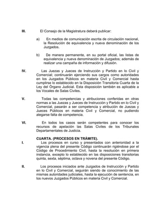 III. El Consejo de la Magistratura deberá publicar:
a) En medios de comunicación escrita de circulación nacional,
la Resolución de equivalencia y nueva denominación de los
Juzgados.
b) De manera permanente, en su portal oficial, las listas de
equivalencia y nueva denominación de Juzgados; además de
realizar una campaña de información y difusión.
IV. Las Juezas y Jueces de Instrucción y Partido en lo Civil y
Comercial; continuarán ejerciendo sus cargos como autoridades
en los Juzgados Públicos en materia Civil y Comercial hasta
cumplirse lo establecido en la Disposición Transitoria Cuarta de la
Ley del Órgano Judicial. Esta disposición también es aplicable a
los Vocales de Salas Civiles.
V. Todas las competencias y atribuciones conferidas en otras
normas a las Juezas y Jueces de Instrucción y Partido en lo Civil y
Comercial, pasarán a ser competencia y atribución de Juezas y
Jueces Públicos en materia Civil y Comercial, no pudiendo
alegarse falta de competencia.
VI. En todos los casos serán competentes para conocer los
recursos de apelación las Salas Civiles de los Tribunales
Departamentales de Justicia.
CUARTA. (PROCESOS EN TRÁMITE).
I. Los procesos en curso y presentados con anterioridad a la
vigencia plena del presente Código continuarán rigiéndose por el
Código de Procedimiento Civil, hasta la resolución en primera
instancia, excepto lo establecido en las disposiciones transitorias
quinta, sexta, séptima, octava y novena del presente Código.
II. Los procesos iniciados ante Juzgados de Instrucción y Partido
en lo Civil y Comercial, seguirán siendo de conocimiento de las
mismas autoridades judiciales, hasta la ejecución de sentencia, en
los nuevos Juzgados Públicos en materia Civil y Comercial.
 