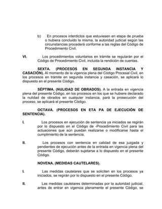 b) En procesos interdictos que estuviesen en etapa de prueba
o hubiera concluido la misma, la autoridad judicial según las
circunstancias procederá conforme a las reglas del Código de
Procedimiento Civil.
VI. Los procedimientos voluntarios en trámite se regularán por el
Código de Procedimiento Civil, incluida la rendición de cuentas.
SEXTA. (PROCESOS EN SEGUNDA INSTANCIA Y
CASACIÓN). Al momento de la vigencia plena del Código Procesal Civil, en
los procesos en trámite en segunda instancia y casación, se aplicará lo
dispuesto en el presente Código.
SÉPTIMA. (NULIDAD DE OBRADOS). A la entrada en vigencia
plena del presente Código, en los procesos en los que se hubiere declarado
la nulidad de obrados en cualquier instancia, pará la prosecución del
proceso, se aplicará el presente Código.
OCTAVA. (PROCESOS EN ETA PA DE EJECUCIÓN DE
SENTENCIA).
I. Los procesos en ejecución de sentencia ya iniciados se regirán
por lo dispuesto en el Código de -Procedimiento Civil para las
actuaciones que aún puedan realizarse o modificarse hasta el
cumplimiento de la sentencia.
II. Los procesos con sentencia en calidad de esa juzgada y
pendientes de ejecución antes de la entrada en vigencia plena del
presente Código, deberán sujetarse a lo dispuesto en el presente
Código.
NOVENA. (MEDIDAS CAUTELARES).
I. Las medidas cautelares que se soliciten en los procesos ya
iniciados, se regirán por lo dispuesto en el presente Código.
II. Las medidas cautelares determinadas por la autoridad judicial,
antes de entrar en vigencia plenamente el presente Código, se
 