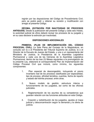 regirán por las disposiciones del Código de Procedimiento Civil,
pero se podrá pedir y obtener su revisión y modificación con
arreglo al presente Código.
DÉCIMA. (EXTINCIÓN POR INACTIVIDAD DE PROCESOS
ANTIGUOS). Desde la publicación del presente Código y cada seis meses,
la autoridad judicial de oficio deberá revisar los procesos de su juzgado y
en su caso declarar la extinción por inactividad.
DISPOSICIONES ADICIONALES
PRIMERA. (PLAN DE IMPLEMENTACIÓN DEL CÓDIGO
PROCESAL CIVIL). La Sala Plena del Consejo de la Magistratura, en
consulta con la o el Presidente del Tribunal Supremo de Justicia, la o el
Director de la Escuela de Jueces del Estado, y una o un representante del
Ministerio de Justicia, la Presidencia de la Asamblea Legislativa
Plurinacional y cada una de las Cámaras de la Asamblea Legislativa
Plurinacional, dentro de los tres (3) Meses siguientes a la promulgación de
la presente Ley, elaborará el correspondiente Plan de Implementación del
Código Procesal Civil que incluirá, como mínimo, los siguientes
componentes:
1. Plan especial de descongestión, incluyendo el previo
inventario real de los procesos clasificados por especialidad,
tipo de proceso, afinidad temática, cuantías, fecha de reparto
y estado del trámite procesal, entre otras.
2. Nuevo modelo de gestión, estructura interna y
funcionamiento de los juzgados, así como de las oficinas
judiciales.
3. Reglamentación de los asuntos de su competencia que
guarden relación con las funciones atribuidas en este Código.
4. Creación y redistribución de los juzgados, ajustes al mapa
judicial y desconcentración según la demanda y la oferta de
justicia.
 