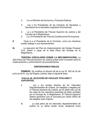 2. La o el Ministro de Economía y Finanzas Públicas.
3. Las o los Presidentes de las Cámaras de Diputados y
Senadores de la Asamblea Legislativa Plurinacional.
4. La o el Presidente del Tribunal Supremo de Justicia y del
Consejo de la Magistratura.
5. La o el Presidente del Tribunal Constitucional Plurinacional.
II. Tanto la o el Presidente de la Comisión, como los miembros
podrán delegar a sus representantes.
III. La ejecución del Plan de Implementación del Código Procesal
Civil, estará a cargo de la Sala Plena del Consejo de la
Magistratura.
TERCERA (CIRCULARES SOBRE LA IMPLEMENTACIÓN). La
Sala Plena del Tribunal Supremo de Justicia podrá emitir circulares sobre la
implementación y uniformización de procedimientos.
DISPOSICIONES FINALES
PRIMERA. Se modifica el Artículo 48 de la Ley N° 025 de 24 de
junio de 2010. Ley del Órgano Judicial, bajo el siguiente texto:
"Artículo 48. (ELECCIÓN DE VOCALES TITULARES Y
SUPLENTES).
I. Las y los vocales titulares de los Tribunales
Departamentales de Justicia, son elegidas y elegidos por
el Tribunal Supremo de Justicia, por la mitad más uno de
los votos de sus miembros presentes de listas remitidas
por el Consejo de, la Magistratura. El Tribunal Supremo
deberá garantizar que el cincuenta por ciento (50%) de
fas elegidas sean mujeres.
II. La sala plena de los tribunales departamentales de
justicia en su última sesión anual, designará como
 