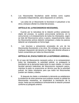 II. Los litisconsortes facultativos serán tenidos como sujetos
procesales independientes, salvo disposición en contrario.
III. Los actos de un litisconsorte no favorecen ni perjudican a los
otros y tampoco afectan la unidad del proceso.
ARTÍCULO 48. (LITISCONSORCIO NECESARIO).
I. Cuando por la naturaleza de la relación jurídica substancial,
objeto del proceso, no pudiere pronunciarse sentencia, sin la
concurrencia o el emplazamiento de todos los interesados, según
se trate del litisconsorcio activo o pasivo, respectivamente, todos
los litisconsortes activos deberán comparecer y todos los pasivos
deberán ser emplazados en forma legal.
II. Los recursos y actuaciones procesales de uno de los
litisconsortes favorecerán a los otros. Sin embargo, los actos que
impliquen disposición del derecho en litigio sólo tendrán eficacia si
fueren consentidos por todos los litisconsortes.
ARTÍCULO 49. (FACULTADES DE LA AUTORIDAD JUDICIAL).
I. En el caso del litisconsorcio necesario activo, si no comparecieren
todos los interesados, la autoridad judicial, no proseguirá la
tramitación de la demanda hasta tanto no sean citados. La misma
facultad ejercerá tratándose del litisconsorcio necesario pasivo,
mientras la parte no proporcione en término que fije la autoridad
judicial, los datos necesarios para que todos los litisconsortes
puedan ser citadas y citados.
II. Si después de citada o contestada la demanda se estableciere
la existencia de otras personas que pudieren revestir la calidad de
litisconsortes necesarios, se suspenderá la tramitación de la
causa, hasta que se establezca correctamente la relación procesal
conforme al parágrafo anterior.
 