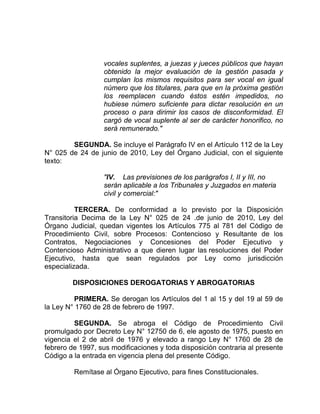 vocales suplentes, a juezas y jueces públicos que hayan
obtenido la mejor evaluación de la gestión pasada y
cumplan los mismos requisitos para ser vocal en igual
número que los titulares, para que en la próxima gestión
los reemplacen cuando éstos estén impedidos, no
hubiese número suficiente para dictar resolución en un
proceso o para dirimir los casos de disconformidad. El
cargó de vocal suplente al ser de carácter honorifico, no
será remunerado."
SEGUNDA. Se incluye el Parágrafo IV en el Artículo 112 de la Ley
N° 025 de 24 de junio de 2010, Ley del Órgano Judicial, con el siguiente
texto:
"IV. Las previsiones de los parágrafos I, II y III, no
serán aplicable a los Tribunales y Juzgados en materia
civil y comercial:"
TERCERA. De conformidad a lo previsto por la Disposición
Transitoria Decima de la Ley N° 025 de 24 .de junio de 2010, Ley del
Órgano Judicial, quedan vigentes los Artículos 775 al 781 del Código de
Procedimiento Civil, sobre Procesos: Contencioso y Resultante de los
Contratos, Negociaciones y Concesiones del Poder Ejecutivo y
Contencioso Administrativo a que dieren lugar las resoluciones del Poder
Ejecutivo, hasta que sean regulados por Ley como jurisdicción
especializada.
DISPOSICIONES DEROGATORIAS Y ABROGATORIAS
PRIMERA. Se derogan los Artículos del 1 al 15 y del 19 al 59 de
la Ley N° 1760 de 28 de febrero de 1997.
SEGUNDA. Se abroga el Código de Procedimiento Civil
promulgado por Decreto Ley N° 12750 de 6, ele agosto de 1975, puesto en
vigencia el 2 de abril de 1976 y elevado a rango Ley N° 1760 de 28 de
febrero de 1997, sus modificaciones y toda disposición contraria al presente
Código a la entrada en vigencia plena del presente Código.
Remítase al Órgano Ejecutivo, para fines Constitucionales.
 