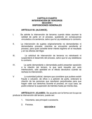 CAPÍTULO CUARTO
INTERVENCIÓN DE TERCEROS
SECCIÓN I
DISPOSICIONES GENERALES
ARTÍCULO 50. (ALCANCE).
I. Se admite la intervención de terceros cuando éstos asumen la
calidad de parte en el proceso, quedando en consecuencia
vinculados a la sentencia, salvo que la Ley establezca lo contrario.
II. La intervención de sujetos originariamente no demandantes ni
demandados procede, mientras se encuentre pendiente el
proceso, para quien acredite tener interés legítimo en el resultado
y en los efectos del litigio
III. La solicitud de intervención de terceros no retrotraerá ni
suspenderá el desarrollo del proceso, salvo que la Ley establezca
lo contrario.
IV. La parte demandante o demandada podrá presentar oposición
a la citación del tercero, la que será resuelta por auto
interlocutorio, sólo apelable en el efecto devolutivo cuando se
rechace la intervención.
V .La autoridad judicial, siempre que considere que pudiera existir
fraude o colusión, de oficio o a petición de parte, ordenará la
citación de las personas que resultaren perjudicadas para que
hagan valer sus derechos durante el proceso, en cuyo caso, se
podrá ordenar la suspensión de trámites hasta por treinta días.
ARTÍCULO 51. (CLASES). De acuerdo con la forma con la que se
produce la intervención del tercero, puede ser:
1. Voluntaria, sea principal o accesoria.
2. Forzosa.
SECCIÓN II
 