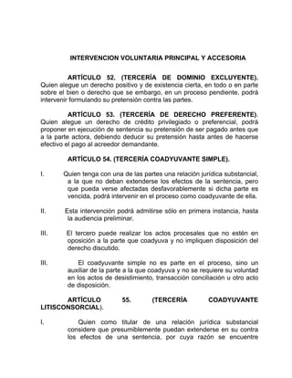 INTERVENCION VOLUNTARIA PRINCIPAL Y ACCESORIA
ARTÍCULO 52. (TERCERÍA DE DOMINIO EXCLUYENTE).
Quien alegue un derecho positivo y de existencia cierta, en todo o en parte
sobre el bien o derecho que se embargo, en un proceso pendiente, podrá
intervenir formulando su pretensión contra las partes.
ARTÍCULO 53. (TERCERÍA DE DERECHO PREFERENTE).
Quien alegue un derecho de crédito privilegiado o preferencial, podrá
proponer en ejecución de sentencia su pretensión de ser pagado antes que
a la parte actora, debiendo deducir su pretensión hasta antes de hacerse
efectivo el pago al acreedor demandante.
ARTÍCULO 54. (TERCERÍA COADYUVANTE SIMPLE).
I. Quien tenga con una de las partes una relación jurídica substancial,
a la que no deban extenderse los efectos de la sentencia, pero
que pueda verse afectadas desfavorablemente si dicha parte es
vencida, podrá intervenir en el proceso como coadyuvante de ella.
II. Esta intervención podrá admitirse sólo en primera instancia, hasta
la audiencia preliminar.
III. El tercero puede realizar los actos procesales que no estén en
oposición a la parte que coadyuva y no impliquen disposición del
derecho discutido.
III. El coadyuvante simple no es parte en el proceso, sino un
auxiliar de la parte a la que coadyuva y no se requiere su voluntad
en los actos de desistimiento, transacción conciliación u otro acto
de disposición.
ARTÍCULO 55. (TERCERÍA COADYUVANTE
LITISCONSORCIAL).
I. Quien como titular de una relación jurídica substancial
considere que presumiblemente puedan extenderse en su contra
los efectos de una sentencia, por cuya razón se encuentre
 