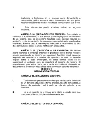 legitimada o legitimado en el proceso como demandante o
demandado, podrá intervenir como litisconsorte de una parte,
reconociéndosele las mismas facultades y obligaciones que a ella.
II. Esta intervención puede admitirse incluso en segunda
instancia.
ARTÍCULO 56. (APELACIÓN POR TERCERO). Pronunciada la
sentencia o auto definitivo, si sus efectos pudieran perjudicar los intereses
de un tercero, éste se encontrará facultado para plantear recurso de
apelación contra la resolución demostrando documentalmente su calidad de
interesado. En este caso el término para interponer el recurso será de diez
días computables desde la última notificación a las partes.
ARTÍCULO 57. (OPOSICIÓN A UN EMBARGO). Un tercero
podrá oponerse al embargo ordenado o practicado sobre bienes muebles
propios acreditando su derecho de propiedad. También podrá oponerse
alegando ser detentador a nombre del ejecutado o tener un derecho
exigible sobre la cosa embargada, en estos últimos casos no se
suspenderá el embargo pero se respetará el derecho del tercero. El
procedimiento para estos casos, es el de la vía incidental, debiendo ser
deducida esta pretensión hasta antes de la aprobación del acta de remate.
SECCIÓN III
INTERVENCIÓN FORZOSA
ARTÍCULO 58. (CITACIÓN DE EVICCIÓN).
I. Tratándose de pretensiones en las que se discuta la titularidad
de un derecho adquirido de forma onerosa, la parte demandada, a
tiempo de contestar, podrá pedir se cite de evicción a su
causante.
II. La o el garante de evicción será citada o citado para que
comparezca dentro del plazo de la contestación.
ARTÍCULO 59. (EFECTOS DE LA CITACIÓN).
 