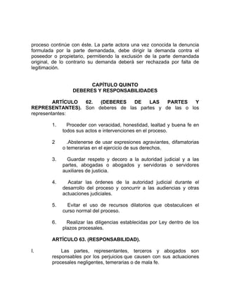 proceso continúe con éste. La parte actora una vez conocida la denuncia
formulada por la parte demandada, debe dirigir la demanda contra el
poseedor o propietario, permitiendo la exclusión de la parte demandada
original, de lo contrario su demanda deberá ser rechazada por falta de
legitimación.
CAPÍTULO QUINTO
DEBERES Y RESPONSABILIDADES
ARTÍCULO 62. (DEBERES DE LAS PARTES Y
REPRESENTANTES). Son deberes de las partes y de las o los
representantes:
1. Proceder con veracidad, honestidad, lealtad y buena fe en
todos sus actos e intervenciones en el proceso.
2 .Abstenerse de usar expresiones agraviantes, difamatorias
o temerarias en el ejercicio de sus derechos.
3. Guardar respeto y decoro a la autoridad judicial y a las
partes, abogadas o abogados y servidoras o servidores
auxiliares de justicia.
4. Acatar las órdenes de la autoridad judicial durante el
desarrollo del proceso y concurrir a las audiencias y otras
actuaciones judiciales.
5. Evitar el uso de recursos dilatorios que obstaculicen el
curso normal del proceso.
6. Realizar las diligencias establecidas por Ley dentro de los
plazos procesales.
ARTÍCULO 63. (RESPONSABILIDAD).
I. Las partes, representantes, terceros y abogados son
responsables por los perjuicios que causen con sus actuaciones
procesales negligentes, temerarias o de mala fe.
 