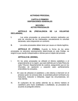 ACTIVIDAD PROCESAL
CAPÍTULO PRIMERO
DISPOSICIONES GENERALES
SECCIÓN I
ACTOS PROCESALES
ARTÍCULO 66. (PREVALENCIA DE LA VOLUNTAD
DECLARADA).
I. Los actos procesales se presumirán siempre realizados por
acto de voluntad de los interesados, prevaleciendo la voluntad
declarada, salvo disposición en contrario.
II. Los actos procesales deben tener por causa un interés legítimo.
ARTÍCULO 67. (FORMA). Cuando la forma de los actos
procesales no estuviere expresamente determinada en este Código, se
exigirá la que resulte indispensable e idónea para el objeto del proceso.
ARTÍCULO 68. (IDIOMA).
I. En los actos procesales se utilizará el idioma castellano o el
preponderante en la región, que será definido por la Sala Plena de
cada Tribunal. Departamental de Justicia, asegurando que en los
tribunales de apelación y casación sean perfectamente
entendibles los actuados.
II. En caso de utilizarse el castellano u otro idioma e intervenir en el
proceso quien no conozca éste, la autoridad judicial nombrará una
traductora, traductor o intérprete. según las circunstancias, sin
más trámite.
III. Si cualquiera de las partes además de su idioma hablare el
castellano pero fuere analfabeta o analfabeto, se procederá de
acuerdo al parágrafo anterior.
 