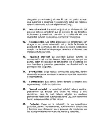 abogados, y servidores judiciales.El Juez no podrá aplazar
una audiencia o diligencia ni suspenderla salvo por razones
que expresamente autorice el presente Código.
11. Interculturalidad. La autoridad judicial en el desarrollo del
proceso deberá considerar que el ejercicio de los derechos
individuales y colectivos, permiten la convivencia de una
diversidad cultural, institucional, normativa y lingüística.
12. Transparencia. Los actos procesales se caracterizan por
otorgar a las partes información útil y fiable facilitando la
publicidad de los mismos, con el objeto de que la jurisdicción
cumpla con la finalidad de proteger derechos e intereses que
merezcan tutela jurídica.
13. Igualdad procesal. La autoridad judicial durante la
sustanciación del proceso tiene el deber de asegurar que las
partes, estén en igualdad de condiciones en el ejercicio de
sus derechos y garantías procesales, sin discriminación o
privilegio entre las partes.
14. Eventualidad. Exige realizar actividades conjuntas, dentro
de un mismo plazo, aun cuando sean excluyentes, contrarias
e incompatibles.
15. Contradicción. Las partes tienen derecho a exponer sus
argumentos y rebatir los contrarios.
16. Verdad material. La autoridad judicial deberá verificar
plenamente los hechos que sirven de motivo a sus
decisiones, para lo cual deberá adoptar las medidas
probatorias necesarias autorizadas por la Ley, aún cuando no
hayan sido propuestas por las partes.
17. Probidad. Exige en la actuación de las autoridades
judiciales, partes, representantes, auxiliares de la jurisdicción
y terceros que intervienen en el proceso, de conducirse en
los actos procesales con buena fe, lealtad y veracidad.
 