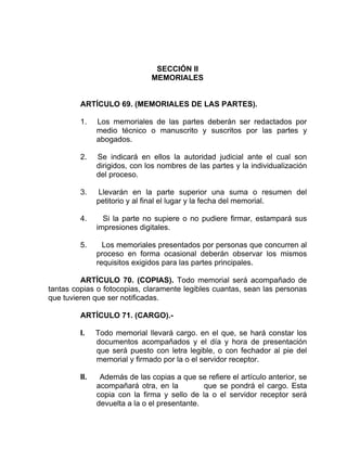 SECCIÓN II
MEMORIALES
ARTÍCULO 69. (MEMORIALES DE LAS PARTES).
1. Los memoriales de las partes deberán ser redactados por
medio técnico o manuscrito y suscritos por las partes y
abogados.
2. Se indicará en ellos la autoridad judicial ante el cual son
dirigidos, con los nombres de las partes y la individualización
del proceso.
3. Llevarán en la parte superior una suma o resumen del
petitorio y al final el lugar y la fecha del memorial.
4. Si la parte no supiere o no pudiere firmar, estampará sus
impresiones digitales.
5. Los memoriales presentados por personas que concurren al
proceso en forma ocasional deberán observar los mismos
requisitos exigidos para las partes principales.
ARTÍCULO 70. (COPIAS). Todo memorial será acompañado de
tantas copias o fotocopias, claramente legibles cuantas, sean las personas
que tuvieren que ser notificadas.
ARTÍCULO 71. (CARGO).-
I. Todo memorial llevará cargo. en el que, se hará constar los
documentos acompañados y el día y hora de presentación
que será puesto con letra legible, o con fechador al pie del
memorial y firmado por la o el servidor receptor.
II. Además de las copias a que se refiere el artículo anterior, se
acompañará otra, en la que se pondrá el cargo. Esta
copia con la firma y sello de la o el servidor receptor será
devuelta a la o el presentante.
 